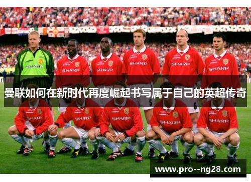 曼联如何在新时代再度崛起书写属于自己的英超传奇