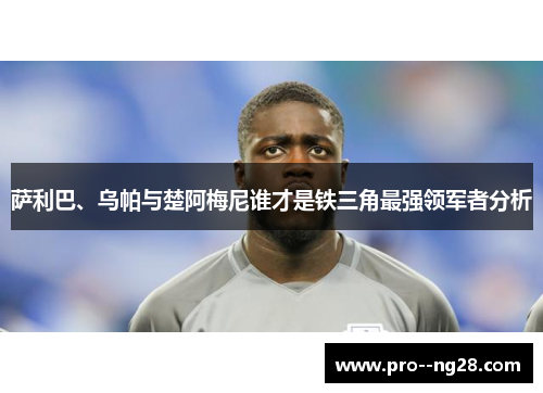 萨利巴、乌帕与楚阿梅尼谁才是铁三角最强领军者分析