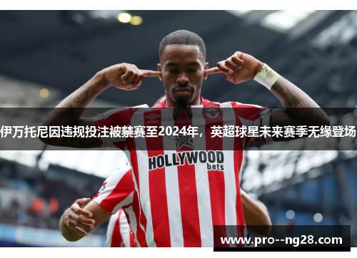 伊万托尼因违规投注被禁赛至2024年，英超球星未来赛季无缘登场