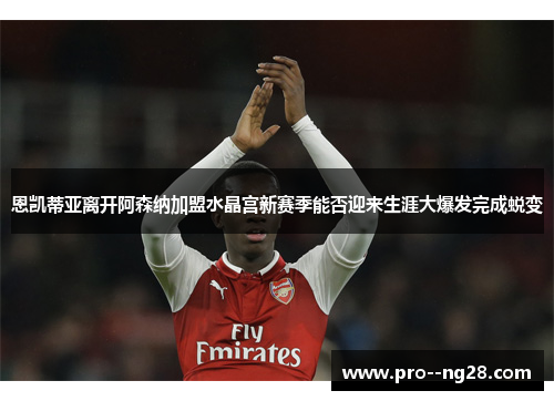 恩凯蒂亚离开阿森纳加盟水晶宫新赛季能否迎来生涯大爆发完成蜕变