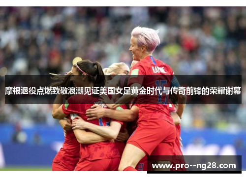 摩根退役点燃致敬浪潮见证美国女足黄金时代与传奇前锋的荣耀谢幕